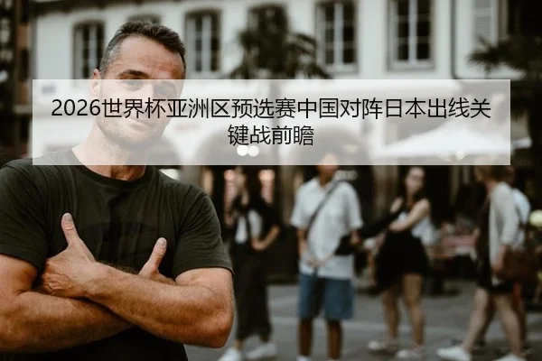 2026世界杯亚洲区预选赛中国对阵日本出线关键战前瞻